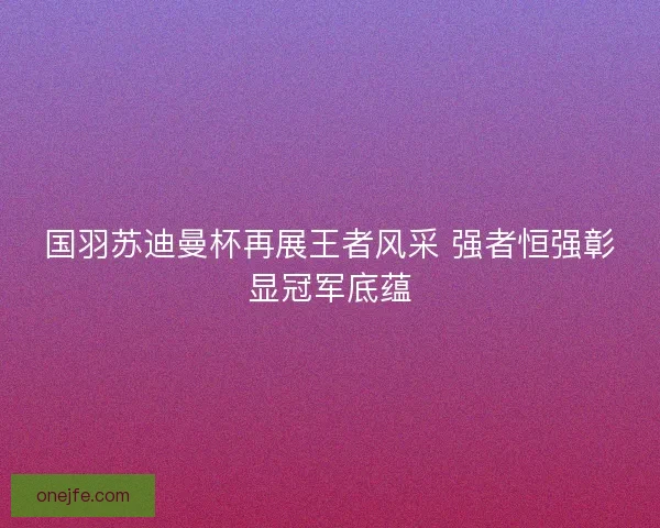 国羽苏迪曼杯再展王者风采 强者恒强彰显冠军底蕴 国羽苏迪曼杯再展王者风采 强者恒强彰显冠军底蕴