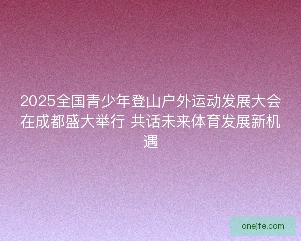 2025全国青少年登山户外运动发展大会在成都盛大举行 共话未来体育发展新机遇