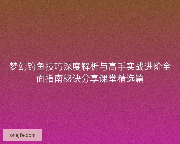 梦幻钓鱼技巧深度解析与高手实战进阶全面指南秘诀分享课堂精选篇