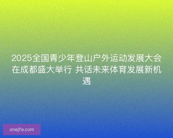 2025全国青少年登山户外运动发展大会在成都盛大举行 共话未来体育发展新机遇