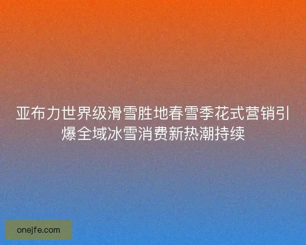 亚布力世界级滑雪胜地春雪季花式营销引爆全域冰雪消费新热潮持续