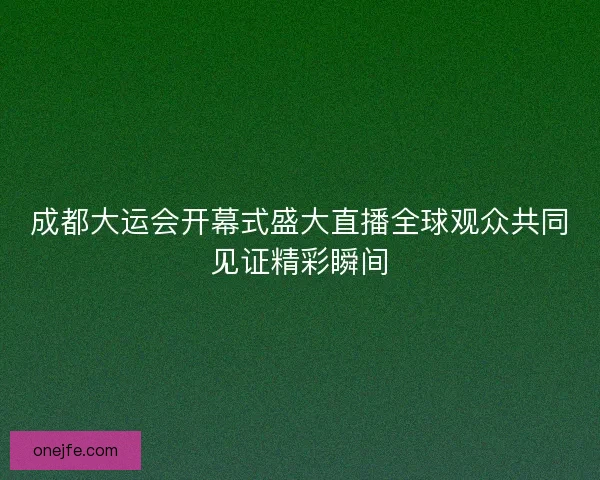 成都大运会开幕式盛大直播全球观众共同见证精彩瞬间