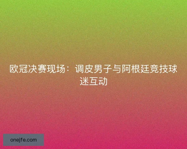 欧冠决赛现场：调皮男子与阿根廷竞技球迷互动