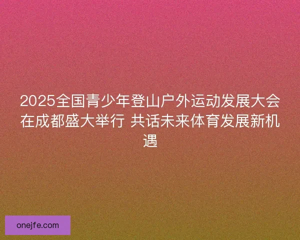 2025全国青少年登山户外运动发展大会在成都盛大举行 共话未来体育发展新机遇