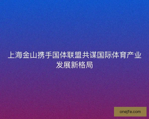 上海金山携手国体联盟共谋国际体育产业发展新格局