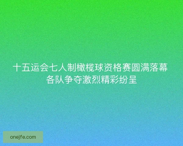 十五运会七人制橄榄球资格赛圆满落幕 各队争夺激烈精彩纷呈